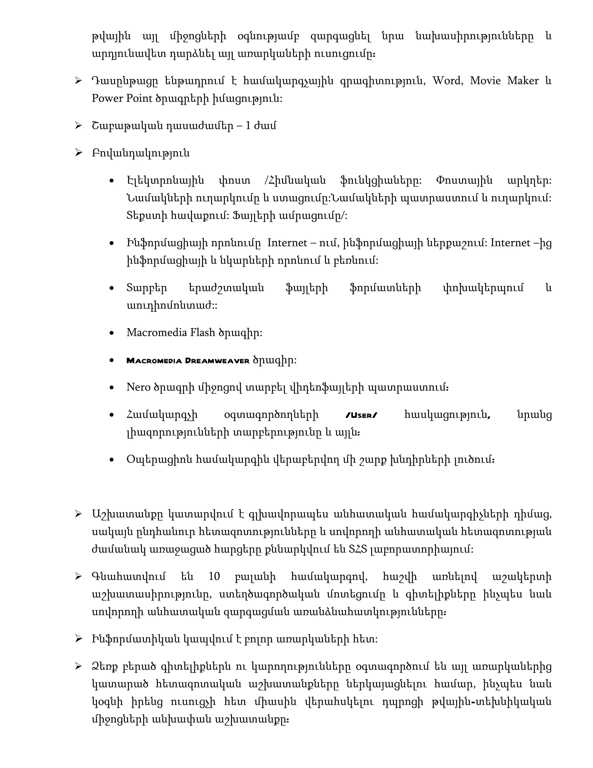 թվային այլ միջոցների օգնությամբ զարգացնել նրա նախասիրությունները և
  արդյունավետ դարձնել այլ առարկաների ուսուցումը:

 Դասընթացը ենթադրում է համակարգչային գրագիտություն, Word, Movie Maker և
  Power Point ծրագրերի իմացություն:

 Շաբաթական դասաժամեր – 1 ժամ

 Բովանդակություն

     •   Էլեկտրոնային     փոստ      /Հիմնական    ֆունկցիաները:    Փոստային     արկղեր:
         Նամակների ուղարկումը և ստացումը:Նամակների պատրաստում և ուղարկում:
         Տեքստի հավաքում: Ֆայլերի ամրացումը/:

     •   Ինֆորմացիայի որոնումը Internet – ում, ինֆորմացիայի ներքաշում: Internet –ից
         ինֆորմացիայի և նկարների որոնում և բեռնում:

     •   Տարբեր    երաժշտական          ֆայլերի    ֆորմատների       փոխակերպում       և
         աուդիոմոնտաժ::

     •   Macromedia Flash ծրագիր:

     •   Macromedia Dreamweaver ծրագիր:

     •   Nero ծրագրի միջոցով տարբել վիդեոֆայլերի պատրաստում:

     •   Համակարգչի          օգտագործողների      /User/      հասկացություն,      նրանց
         լիազորությունների տարբերությունը և այլն:

     •   Օպերացիոն համակարգին վերաբերվող մի շարք խնդիրների լուծում:



 Աշխատանքը կատարվում է գլխավորապես անհատական համակարգիչների դիմաց,
  սակայն ընդհանուր հետազոտությունները և սովորողի անհատական հետազոտության
  ժամանակ առաջացած հարցերը քննարկվում են ՏՀՏ լաբորատորիայում:

 Գնահատվում      են    10    բալանի   համակարգով,        հաշվի   առնելով     աշակերտի
  աշխատասիրությունը, ստեղծագործական մոտեցումը և գիտելիքները ինչպես նաև
  սովորողի անհատական զարգացման առանձնահատկությունները:

 Ինֆորմատիկան կապվում է բոլոր առարկաների հետ:

 Ձեռք բերած գիտելիքներն ու կարողությունները օգտագործում են այլ առարկաներից
  կատարած հետազոտական աշխատանքները ներկայացնելու համար, ինչպես նաև
  կօգնի իրենց ուսուցչի հետ միասին վերահսկելու դպրոցի թվային-տեխնիկական
  միջոցների անխափան աշխատանքը:
 