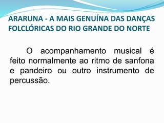 ARARUNA - A MAIS GENUÍNA DAS DANÇAS 
FOLCLÓRICAS DO RIO GRANDE DO NORTE 
O acompanhamento musical é 
feito normalmente ao ritmo de sanfona 
e pandeiro ou outro instrumento de 
percussão. 
 