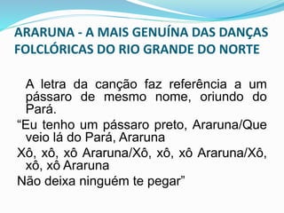 ARARUNA - A MAIS GENUÍNA DAS DANÇAS 
FOLCLÓRICAS DO RIO GRANDE DO NORTE 
A letra da canção faz referência a um 
pássaro de mesmo nome, oriundo do 
Pará. 
“Eu tenho um pássaro preto, Araruna/Que 
veio lá do Pará, Araruna 
Xô, xô, xô Araruna/Xô, xô, xô Araruna/Xô, 
xô, xô Araruna 
Não deixa ninguém te pegar” 
 