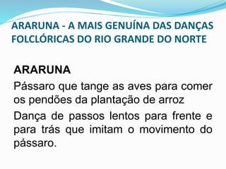 ARARUNA - A MAIS GENUÍNA DAS DANÇAS 
FOLCLÓRICAS DO RIO GRANDE DO NORTE 
ARARUNA 
Pássaro que tange as aves para comer 
os pendões da plantação de arroz 
Dança de passos lentos para frente e 
para trás que imitam o movimento do 
pássaro. 
 