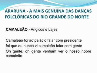ARARUNA - A MAIS GENUÍNA DAS DANÇAS 
FOLCLÓRICAS DO RIO GRANDE DO NORTE 
CAMALEÃO - Angicos e Lajes 
Camaleão foi ao palácio falar com presidente 
foi que eu nunca vi camaleão falar com gente 
Oh gente, oh gente venham ver o nosso nobre 
camaleão 
 