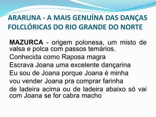 ARARUNA - A MAIS GENUÍNA DAS DANÇAS 
FOLCLÓRICAS DO RIO GRANDE DO NORTE 
MAZURCA - origem polonesa, um misto de 
valsa e polca com passos temários. 
Conhecida como Raposa magra 
Escrava Joana uma excelente dançarina 
Eu sou de Joana porque Joana é minha 
vou vender Joana pra comprar farinha 
de ladeira acima ou de ladeira abaixo só vai 
com Joana se for cabra macho 
 