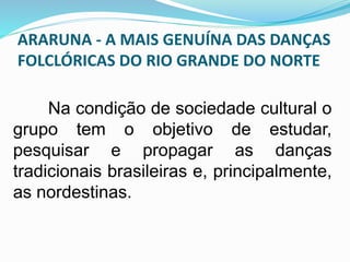ARARUNA - A MAIS GENUÍNA DAS DANÇAS 
FOLCLÓRICAS DO RIO GRANDE DO NORTE 
Na condição de sociedade cultural o 
grupo tem o objetivo de estudar, 
pesquisar e propagar as danças 
tradicionais brasileiras e, principalmente, 
as nordestinas. 
 