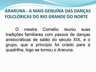 ARARUNA - A MAIS GENUÍNA DAS DANÇAS 
FOLCLÓRICAS DO RIO GRANDE DO NORTE 
O mestre Cornélio reuniu suas 
tradições familiares com passos de danças 
aristocráticas de salão do século XIX, e o 
grupo, que a princípio foi criado para a 
quadrilha, logo se tornou o Araruna. 
 
