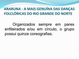 ARARUNA - A MAIS GENUÍNA DAS DANÇAS 
FOLCLÓRICAS DO RIO GRANDE DO NORTE 
Organizados sempre em pares 
enfileirados e/ou em círculo, o grupo 
possui quinze coreografias. 
 