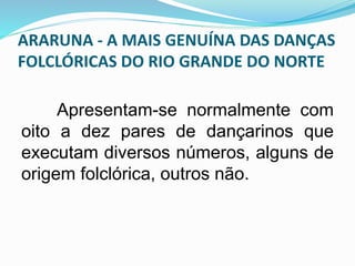ARARUNA - A MAIS GENUÍNA DAS DANÇAS 
FOLCLÓRICAS DO RIO GRANDE DO NORTE 
Apresentam-se normalmente com 
oito a dez pares de dançarinos que 
executam diversos números, alguns de 
origem folclórica, outros não. 
 