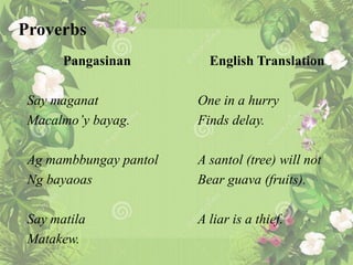 Proverbs
Pangasinan
Say maganat
Macalmo’y bayag.
Ag mambbungay pantol
Ng bayaoas
Say matila
Matakew.
English Translation
One in a hurry
Finds delay.
A santol (tree) will not
Bear guava (fruits).
A liar is a thief.
 