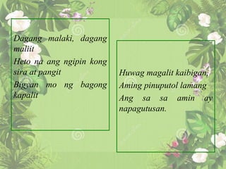 Dagang malaki, dagang
maliit
Heto na ang ngipin kong
sira at pangit
Bigyan mo ng bagong
kapalit
Huwag magalit kaibigan,
Aming pinuputol lamang
Ang sa sa amin ay
napagutusan.
 