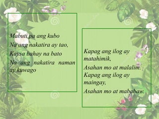 Mabuti pa ang kubo
Na ang nakatira ay tao,
Kaysa bahay na bato
Na ang nakatira naman
ay kuwago
Kapag ang ilog ay
matahimik,
Asahan mo at malalim.
Kapag ang ilog ay
maingay,
Asahan mo at mababaw.
 