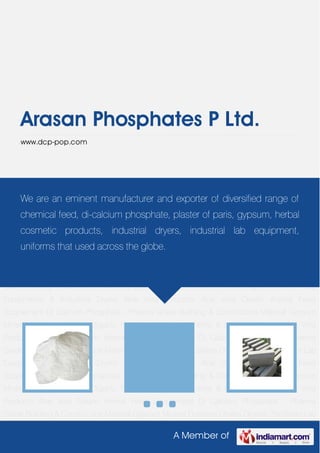 A Member of
Arasan Phosphates P Ltd.
www.dcp-pop.com
Animal Feed Supplement Di Calcium Phosphate - Pharma Grade Building & Construction
Material Gypsum Mineral Dustless Chalks Organic Fertilizers Lab Equipments & Industrial
Dryers Aloe Vera Products Aloe Vera Cream Animal Feed Supplement Di Calcium Phosphate -
Pharma Grade Building & Construction Material Gypsum Mineral Dustless Chalks Organic
Fertilizers Lab Equipments & Industrial Dryers Aloe Vera Products Aloe Vera Cream Animal Feed
Supplement Di Calcium Phosphate - Pharma Grade Building & Construction Material Gypsum
Mineral Dustless Chalks Organic Fertilizers Lab Equipments & Industrial Dryers Aloe Vera
Products Aloe Vera Cream Animal Feed Supplement Di Calcium Phosphate - Pharma
Grade Building & Construction Material Gypsum Mineral Dustless Chalks Organic Fertilizers Lab
Equipments & Industrial Dryers Aloe Vera Products Aloe Vera Cream Animal Feed
Supplement Di Calcium Phosphate - Pharma Grade Building & Construction Material Gypsum
Mineral Dustless Chalks Organic Fertilizers Lab Equipments & Industrial Dryers Aloe Vera
Products Aloe Vera Cream Animal Feed Supplement Di Calcium Phosphate - Pharma
Grade Building & Construction Material Gypsum Mineral Dustless Chalks Organic Fertilizers Lab
Equipments & Industrial Dryers Aloe Vera Products Aloe Vera Cream Animal Feed
Supplement Di Calcium Phosphate - Pharma Grade Building & Construction Material Gypsum
Mineral Dustless Chalks Organic Fertilizers Lab Equipments & Industrial Dryers Aloe Vera
Products Aloe Vera Cream Animal Feed Supplement Di Calcium Phosphate - Pharma
Grade Building & Construction Material Gypsum Mineral Dustless Chalks Organic Fertilizers Lab
We are an eminent manufacturer and exporter of diversified range of
chemical feed, di-calcium phosphate, plaster of paris, gypsum, herbal
cosmetic products, industrial dryers, industrial lab equipment,
uniforms that used across the globe.
 