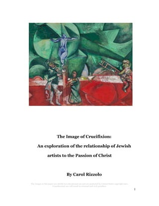 The Image of Crucifixion:
An exploration of the relationship of Jewish
artists to the Passion of Christ

By Carol Rizzolo
The images in this paper are strictly for educational use and are protected by United States copyright laws.
Unauthorized use will result in criminal and civil penalties.

1

 
