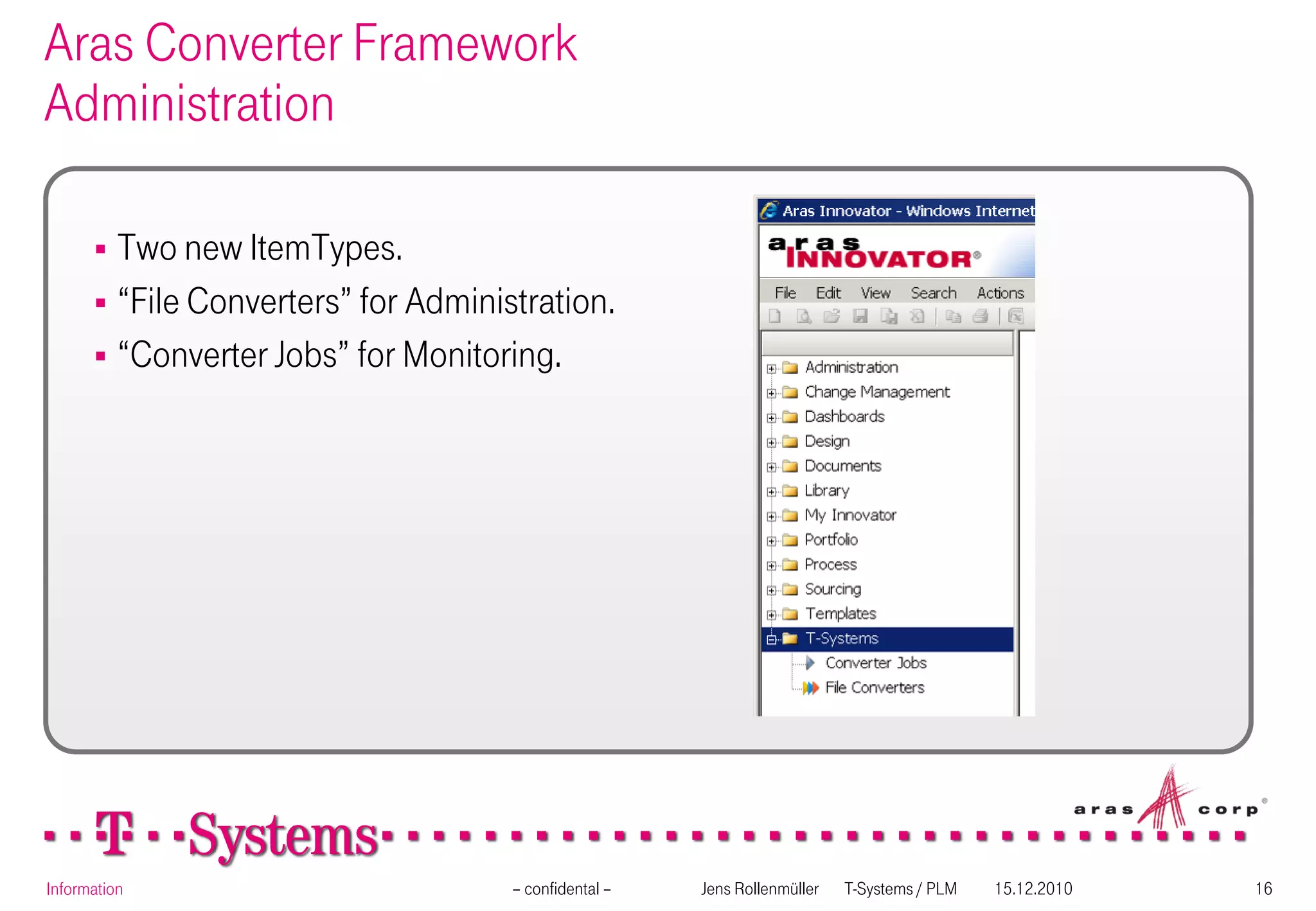 Aras Converter Framework
Administration

       Two new ItemTypes.
       “File Converters” for Administration.
       “Converter Jobs” for Monitoring.




Information                          – confidental –   Jens Rollenmüller   T-Systems / PLM   15.12.2010   16
 
