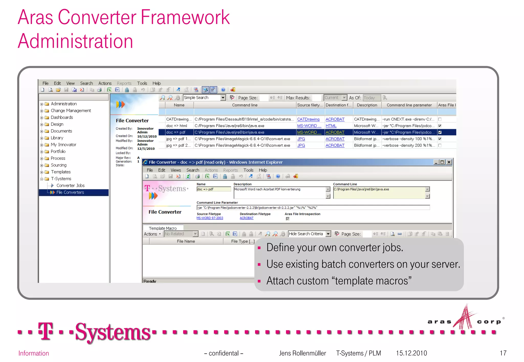 Aras Converter Framework
Administration




                                          Define your own converter jobs.
                                          Use existing batch converters on your server.
                                          Attach custom “template macros”




Information          – confidental –         Jens Rollenmüller   T-Systems / PLM   15.12.2010   17
 