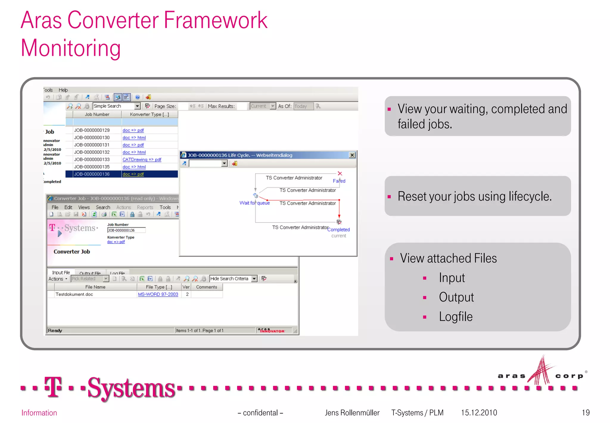 Aras Converter Framework
Monitoring

                                                              View your waiting, completed and
                                                               failed jobs.




                                                              Reset your jobs using lifecycle.



                                                              View attached Files
                                                                    Input
                                                                    Output
                                                                    Logfile




Information          – confidental –   Jens Rollenmüller   T-Systems / PLM   15.12.2010           19
 