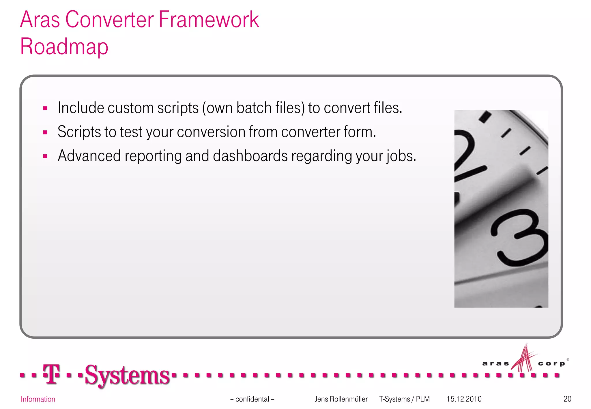Aras Converter Framework
Roadmap

             Include custom scripts (own batch files) to convert files.
             Scripts to test your conversion from converter form.
             Advanced reporting and dashboards regarding your jobs.




Information                              – confidental –   Jens Rollenmüller   T-Systems / PLM   15.12.2010   20
 