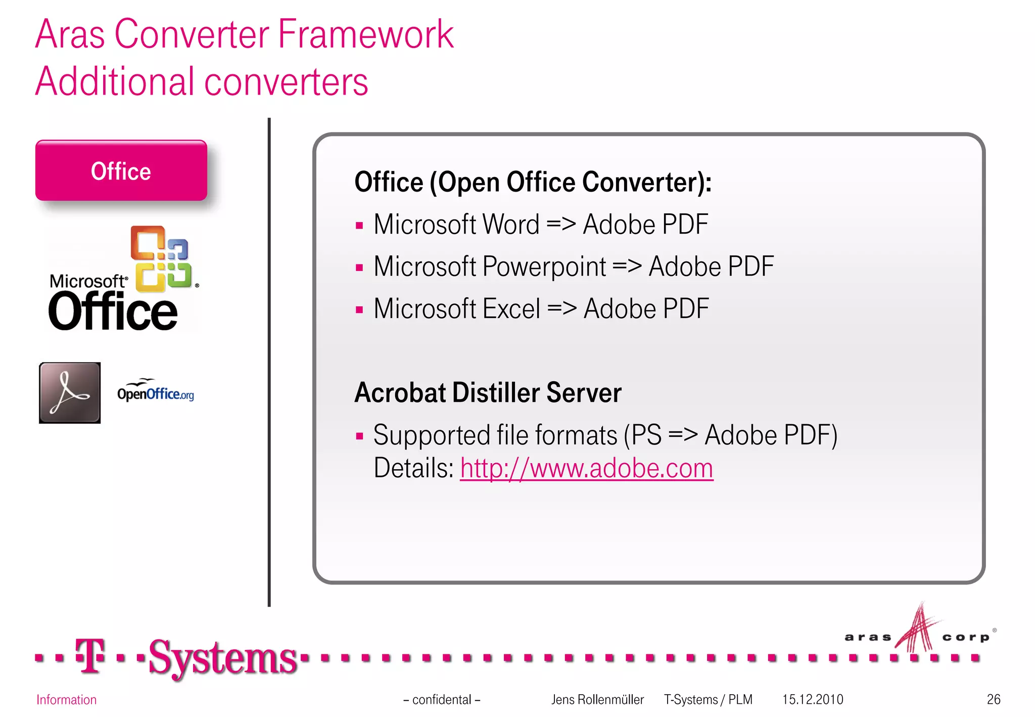Aras Converter Framework
Additional converters
         Office   Office (Open Office Converter):
                   Microsoft Word => Adobe PDF
                   Microsoft Powerpoint => Adobe PDF
                   Microsoft Excel => Adobe PDF


                  Acrobat Distiller Server
                   Supported file formats (PS => Adobe PDF)
                    Details: http://www.adobe.com




Information           – confidental –   Jens Rollenmüller   T-Systems / PLM   15.12.2010   26
 