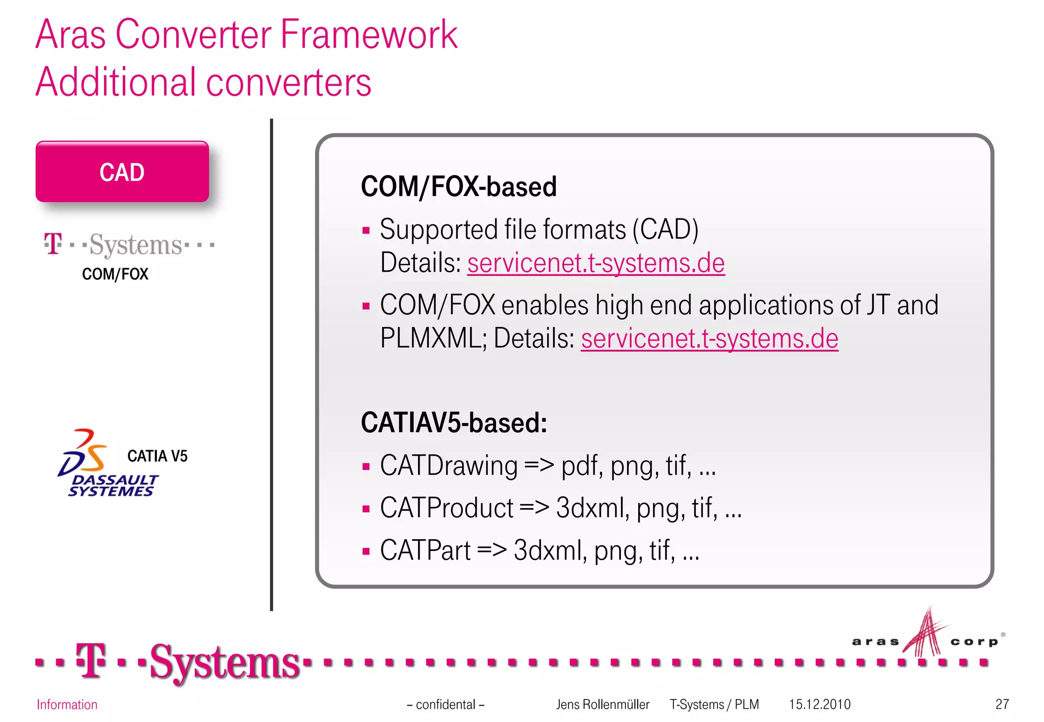 Aras Converter Framework
Additional converters
              CAD
                          COM/FOX-based
                           Supported file formats (CAD)
        COM/FOX             Details: servicenet.t-systems.de
                           COM/FOX enables high end applications of JT and
                            PLMXML; Details: servicenet.t-systems.de

                          CATIAV5-based:
                           CATDrawing => pdf, png, tif, …
               CATIA V5


                           CATProduct => 3dxml, png, tif, …
                           CATPart => 3dxml, png, tif, …




Information                   – confidental –   Jens Rollenmüller   T-Systems / PLM   15.12.2010   27
 