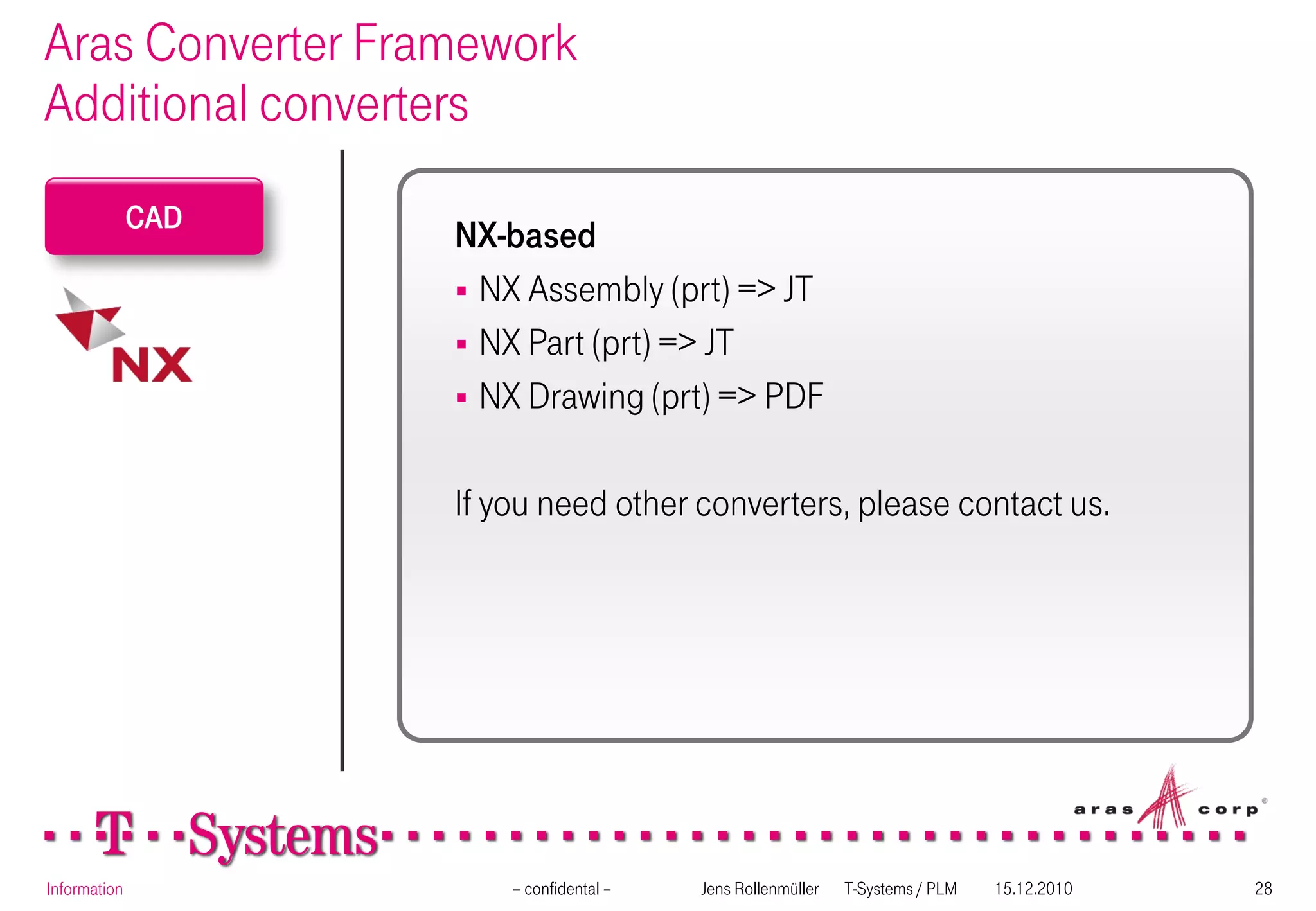 Aras Converter Framework
Additional converters
              CAD
                    NX-based
                     NX Assembly (prt) => JT
                     NX Part (prt) => JT
                     NX Drawing (prt) => PDF


                    If you need other converters, please contact us.




Information             – confidental –   Jens Rollenmüller   T-Systems / PLM   15.12.2010   28
 