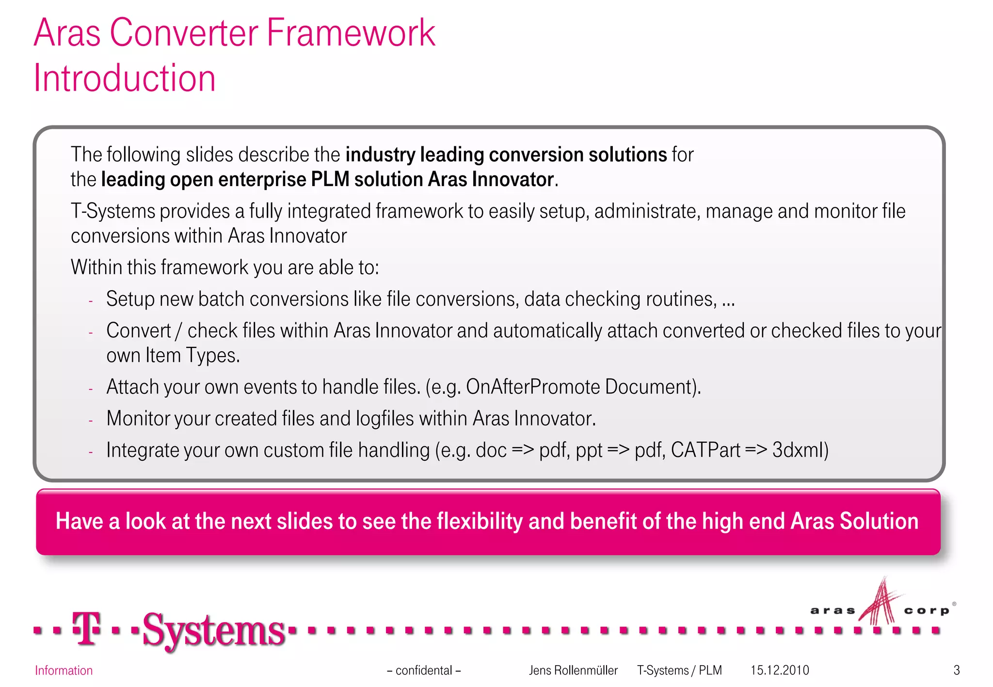 Aras Converter Framework
Introduction
      The following slides describe the industry leading conversion solutions for
      the leading open enterprise PLM solution Aras Innovator.
      T-Systems provides a fully integrated framework to easily setup, administrate, manage and monitor file
      conversions within Aras Innovator
      Within this framework you are able to:
        - Setup new batch conversions like file conversions, data checking routines, ...
        - Convert / check files within Aras Innovator and automatically attach converted or checked files to your
           own Item Types.
        - Attach your own events to handle files. (e.g. OnAfterPromote Document).
        - Monitor your created files and logfiles within Aras Innovator.
        - Integrate your own custom file handling (e.g. doc => pdf, ppt => pdf, CATPart => 3dxml)



   Have a look at the next slides to see the flexibility and benefit of the high end Aras Solution




Information                                 – confidental –   Jens Rollenmüller   T-Systems / PLM   15.12.2010      3
 