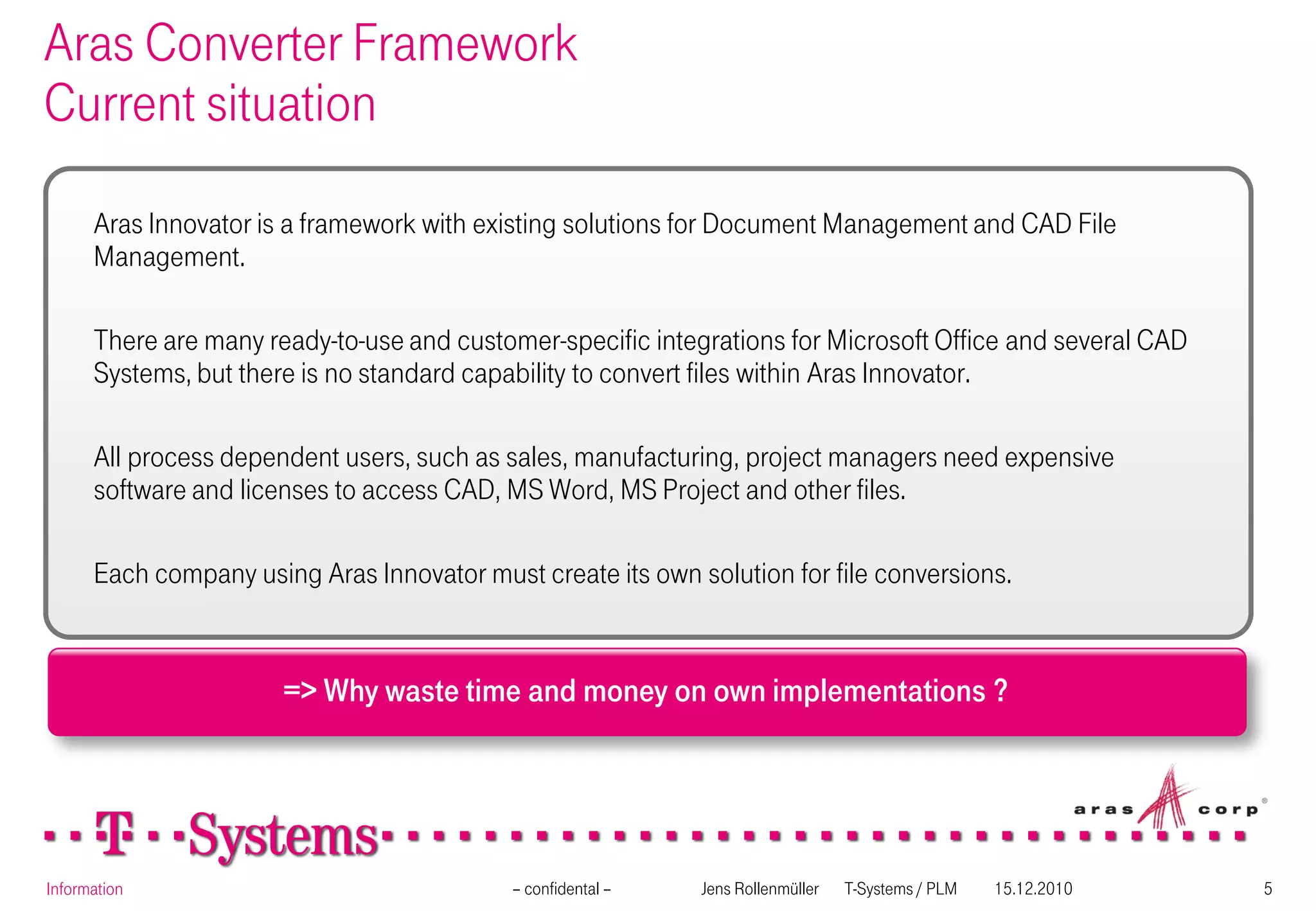 Aras Converter Framework
Current situation

      Aras Innovator is a framework with existing solutions for Document Management and CAD File
      Management.

      There are many ready-to-use and customer-specific integrations for Microsoft Office and several CAD
      Systems, but there is no standard capability to convert files within Aras Innovator.

      All process dependent users, such as sales, manufacturing, project managers need expensive
      software and licenses to access CAD, MS Word, MS Project and other files.

      Each company using Aras Innovator must create its own solution for file conversions.


                       => Why waste time and money on own implementations ?




Information                                 – confidental –   Jens Rollenmüller   T-Systems / PLM   15.12.2010   5
 