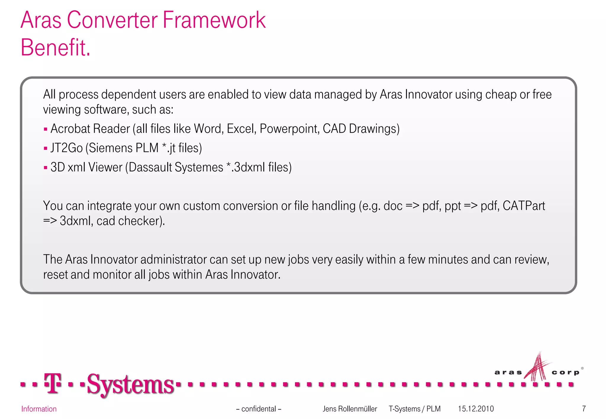 Aras Converter Framework
Benefit.
      All process dependent users are enabled to view data managed by Aras Innovator using cheap or free
      viewing software, such as:
       Acrobat Reader (all files like Word, Excel, Powerpoint, CAD Drawings)
       JT2Go (Siemens PLM *.jt files)
       3D xml Viewer (Dassault Systemes *.3dxml files)


      You can integrate your own custom conversion or file handling (e.g. doc => pdf, ppt => pdf, CATPart
      => 3dxml, cad checker).

      The Aras Innovator administrator can set up new jobs very easily within a few minutes and can review,
      reset and monitor all jobs within Aras Innovator.




Information                                 – confidental –   Jens Rollenmüller   T-Systems / PLM   15.12.2010   7
 
