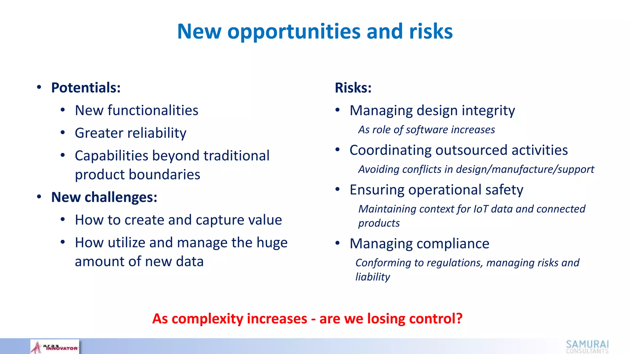 • Potentials:
• New functionalities
• Greater reliability
• Capabilities beyond traditional
product boundaries
• New challenges:
• How to create and capture value
• How utilize and manage the huge
amount of new data
Risks:
• Managing design integrity
As role of software increases
• Coordinating outsourced activities
Avoiding conflicts in design/manufacture/support
• Ensuring operational safety
Maintaining context for IoT data and connected
products
• Managing compliance
Conforming to regulations, managing risks and
liability
As complexity increases - are we losing control?
New opportunities and risks
 