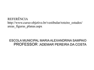 REFERÊNCIA http://www.curso-objetivo.br/vestibular/roteiro_estudos/areas_figuras_planas.aspx ESCOLA MUNICIPAL MARIA ALEXANDRINA SAMPAIO PROFESSOR : ADEMAR PEREIRA DA COSTA 