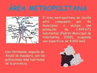 ÁREA METROPOLITANA El área metropolitana de Sevilla está compuesta por 46 municipios e incluye una población de 1.499.673 habitantes (Padrón Municipal de Habitantes, 2008), ocupando una superficie de 4.900 km2. Dos Hermanas, seguida de Alcalá de Guadaira, son las poblaciones más habitadas de la provincia. 