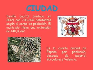 CIUDAD Sevilla capital contaba en 2009 con 703.206 habitantes según el censo de población. El municipio tiene una extensión de 140,8 km 2. Es la cuarta ciudad de España por población, después de Madrid, Barcelona y Valencia.  