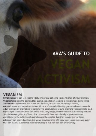ARA’S GUIDE TO
VEGAN
ACTIVISM
VEGANISM
Simply being vegan is in itself a vitally important action to take on behalf of other animals.
Veganism reduces the demand for animal exploitation, leading to less animals being killed
and harmed by humans. This is not just for food, but all uses, including clothing,
entertainment and experimentation. Once you’ve made this step, you can do even more for
other animals by promoting veganism. The absolute best way to promote veganism is to lead
by example – show that we can easily live a very happy, healthy life without animal products.
Simply by doing this, you’ll find that others will follow suit – hardly anyone wants to
contribute to the suffering of animals once they realise that they don’t need to. Vegan
advocacy can seem daunting, but we’ve provided a list of 7 easy ways to promote veganism
that can reach a substantial number of people in a non-confrontational way.
 