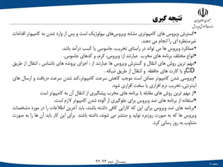 ‫صفحه‬11
‫دوم‬ ‫نیمسال‬93-92
‫نتیجه‬‫گیری‬
•‫گسترش‬‫ویروس‬‫های‬‫کامپیوتری‬‫مشابه‬‫‌های‬‫س‬‫ویرو‬‫بیولوژیک‬‫است‬‫و‬‫پس‬‫از‬‫وارد‬‫شدن‬‫به‬‫کامپ‬‫یوتر‬‫اقدامات‬
‫غیرمنتظره‬‫ای‬‫را‬‫انجام‬‫می‬‫دهند‬.
•‫عملکرد‬‫ویروس‬‫ها‬‫می‬‫تواند‬‫در‬‫راستای‬،‫تخریب‬‫جاسوسی‬‫یا‬‫کسب‬‫درآمد‬‫باشد‬.
•‫انواع‬‫مختلف‬‫برنامه‬‫های‬‫مخرب‬‫عبارتند‬‫از‬:،‫ویروس‬،‫کرم‬‫و‬‫کدهای‬‫جاسوس‬.
•‫مهم‬‫ترین‬‫روش‬‫های‬‫انتقال‬‫و‬‫گسترش‬‫ویروس‬‫ها‬‫عبارتند‬‫از‬:‫اجرای‬‫پرونده‬‫های‬‫ناشناس‬،‫انتقال‬‫ا‬‫ز‬‫طریق‬
CD‫و‬‫یا‬‫کارت‬‫های‬‫حافظه‬‫و‬‫انتقال‬‫از‬‫طریق‬‫شبکه‬.
•‫ویروسی‬‫شدن‬‫کامپیوتر‬‫ممکن‬‫است‬‫موجب‬‫کاهش‬‫سرعت‬‫کامپیوتر،کند‬‫شدن‬‫سرعت‬‫دریافت‬‫و‬‫ارسال‬‫های‬
،‫اینترنتی‬‫تخریب‬‫نرم‬‫افزاری‬‫یا‬‫سخت‬‫افزاری‬‫شود‬.
•‫از‬‫مهم‬‫ترین‬‫روش‬‫های‬‫مقابله‬‫با‬‫برنامه‬‫های‬‫مخرب‬‫پیشگیری‬‫از‬‫انتقال‬‫آن‬‫به‬‫کامپیوتر‬‫است‬
•‫استفاده‬‫از‬‫برنامه‬‫های‬‫ضد‬‫ویروس‬‫برای‬‫جلوگیری‬‫از‬‫آلوده‬‫شدن‬‫کامپیوتر‬‫الزم‬‫است‬.
•‫برنامه‬‫های‬‫ضد‬‫ویروس‬‫برای‬‫این‬‫که‬‫کارایی‬‫کافی‬‫داشته‬،‫باشند‬‫باید‬‫آخرین‬‫اطالعات‬‫را‬‫در‬‫مورد‬‫م‬‫شخصات‬
‫ویروس‬‫ها‬‫که‬‫به‬‫صورت‬‫روزمره‬‫تولید‬‫و‬‫منتشر‬‫می‬،‫شوند‬‫داشته‬‫باشند‬‫برای‬‫این‬‫کار‬‫باید‬‫آن‬‫ها‬‫ر‬‫ا‬‫به‬‫صورت‬
‫متناوب‬‫به‬‫روز‬‫رسانی‬‫کرد‬.
 