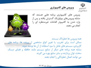 ‫صفحه‬3
‫دوم‬ ‫نیمسال‬93-92
‫کامپیوتری‬ ‫های‬ ‫ویروس‬
‫ویروس‬‫هاي‬‫کامپیوتري‬‫برنامه‬‫هایی‬‫هستند‬‫که‬
‫مشابه‬‫هاي‬‫ویروس‬‫بیولوژیک‬‫گسترش‬‫یافته‬‫و‬‫پس‬‫از‬
‫وارد‬‫شدن‬‫به‬‫کامپیوتر‬‫اقدامات‬‫غیرمنتظره‬‫اي‬‫را‬
‫انجام‬‫می‬‫دهند‬.
‫همه‬‫ویروس‬‫ها‬‫خطرناک‬‫نیستند‬
‫ممکن‬‫است‬‫براي‬‫تخریب‬‫یا‬‫تغییر‬‫انواع‬‫مشخصی‬‫از‬‫پرونده‬،‫ها‬‫برنامه‬‫هاي‬
،‫کاربردي‬‫سیستم‬‫هاي‬‫عامل‬‫یا‬‫سوء‬‫استفاده‬‫از‬‫آن‬‫ها‬‫نوشته‬‫شوند‬.
‫مشابه‬‫همه‬‫برنامه‬‫هاي‬‫دیگر‬‫از‬‫منابع‬‫سیستم‬‫مانند‬‫حافظه‬‫و‬‫فضاي‬‫دیسک‬
،‫سخت‬‫توان‬‫پردازنده‬‫و‬‫سایر‬‫منابع‬‫بهره‬‫می‬‫گیرند‬
‫می‬‫توانند‬‫اعمال‬‫خطرناکی‬‫را‬‫انجام‬‫دهند‬
 