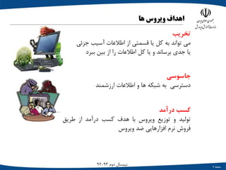 ‫صفحه‬4
‫دوم‬ ‫نیمسال‬93-92
‫اهداف‬‫ویروس‬‫ها‬
‫تخریب‬
‫می‬‫تواند‬‫به‬‫کل‬‫یا‬‫قسمتی‬‫از‬‫اطالعات‬‫آسیب‬‫جزئی‬
‫یا‬‫جدي‬‫برساند‬‫و‬‫یا‬‫کل‬‫اطالعات‬‫را‬‫از‬‫بین‬‫ببرد‬
‫جاسوسی‬
‫دسترسی‬‫به‬‫شبکه‬‫ها‬‫و‬‫اطالعات‬‫ارزشمند‬
‫کسب‬‫درآمد‬
‫تولید‬‫و‬‫توزیع‬‫ویروس‬‫با‬‫هدف‬‫کسب‬‫درآمد‬‫از‬‫طریق‬
‫فروش‬‫نرم‬‫افزارهایی‬‫ضد‬‫ویروس‬
 