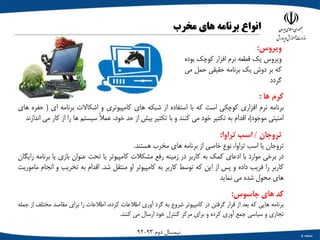 ‫صفحه‬5
‫دوم‬ ‫نیمسال‬93-92
‫کرم‬‫ها‬:
‫برنامه‬‫نرم‬‫افزاری‬‫کوچکی‬‫است‬‫که‬‫با‬‫استفاده‬‫از‬‫شبکه‬‫های‬‫کامپیوتری‬‫و‬‫اشکاالت‬‫برنامه‬‫ای‬(‫ح‬‫فره‬‫های‬
‫امنیتی‬‫موجود‬)،‫اقدام‬‫به‬‫تکثیر‬‫خود‬‫می‬‫کنند‬‫و‬‫با‬‫تکثیر‬‫بیش‬‫از‬‫حد‬،‫خود‬ً‫ال‬‫عم‬‫سیستم‬‫ها‬‫را‬‫از‬‫ک‬‫ار‬‫می‬‫اندازند‬
‫تروجان‬/‫اسب‬‫تراوا‬:
‫تروجان‬‫یا‬‫اسب‬،‫تراوا‬‫نوع‬‫خاصی‬‫از‬‫برنامه‬‫های‬‫مخرب‬‫هستند‬.
‫در‬‫برخی‬‫موارد‬‫با‬‫ادعای‬‫کمک‬‫به‬‫کاربر‬‫در‬‫زمینه‬‫رفع‬‫مشکالت‬‫کامپیوتر‬‫یا‬‫تحت‬‫عنوان‬‫بازی‬‫یا‬‫ب‬‫رنامه‬‫رایگان‬
‫کاربر‬‫را‬‫فریب‬‫داده‬‫و‬‫پس‬‫از‬‫این‬‫که‬‫توسط‬‫کاربر‬‫به‬‫کامپیوتر‬‫او‬‫منتقل‬‫شد‬.‫اقدام‬‫به‬‫تخریب‬‫و‬‫ا‬‫نجام‬‫ماموریت‬
‫های‬‫محول‬‫شده‬‫می‬‫نماید‬
‫کد‬‫های‬‫جاسوس‬:
‫برنامه‬‫هایی‬‫که‬‫بعد‬‫از‬‫قرار‬‫گرفتن‬‫در‬‫کامپیوتر‬‫شروع‬‫به‬‫گرد‬‫آوری‬‫اطالعات‬،‫کرده‬‫اطالعات‬‫را‬‫برای‬‫مقاصد‬‫مخت‬‫لف‬‫از‬‫جمله‬
‫تجاری‬‫و‬‫سیاسی‬‫جمع‬‫آوری‬‫کرده‬‫و‬‫برای‬‫مرکز‬‫کنترل‬‫خود‬‫ارسال‬‫می‬‫کنند‬.
‫انواع‬‫برنامه‬‫های‬‫مخرب‬
‫ویروس‬:
‫ویروس‬‫یک‬‫قطعه‬‫نرم‬‫افزار‬‫کوچک‬‫ب‬‫وده‬
‫که‬‫بر‬‫دوش‬‫یک‬‫برنامه‬‫حقیقی‬‫حمل‬‫می‬
‫گردد‬
 