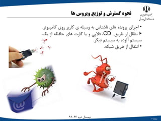 ‫صفحه‬6
‫دوم‬ ‫نیمسال‬93-92
‫نحوه‬‫گسترش‬‫و‬‫توزیع‬‫ویروس‬‫ها‬
•‫اجراي‬‫پرونده‬‫هاي‬‫ناشناس‬‫به‬‫وسیله‬‫ي‬‫کاربر‬‫روي‬‫کامپ‬‫یوتر‬.
•‫ا‬‫نتقال‬‫از‬‫طریق‬CD،‫فالپی‬‫و‬‫یا‬‫کارت‬‫هاي‬‫حافظه‬‫از‬‫یک‬
‫سیستم‬‫آلوده‬‫به‬‫سیستم‬‫دیگر‬.
•‫انتقال‬‫از‬‫طریق‬‫شبکه‬.
 