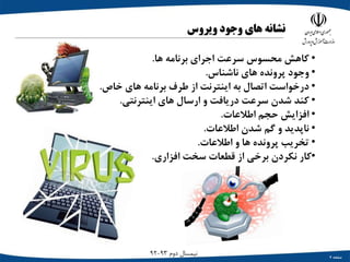 ‫صفحه‬7
‫دوم‬ ‫نیمسال‬93-92
‫نشانه‬‫های‬‫وجود‬‫ویروس‬
•‫کاهش‬‫محسوس‬‫سرعت‬‫اجرای‬‫برنامه‬‫ها‬.
•‫وجود‬‫پرونده‬‫های‬‫ناشناس‬.
•‫درخواست‬‫اتصال‬‫به‬‫اینترنت‬‫از‬‫طرف‬‫برنامه‬‫های‬‫خاص‬.
•‫کند‬‫شدن‬‫سرعت‬‫دریافت‬‫و‬‫ارسال‬‫های‬‫اینترنتی‬.
•‫افزایش‬‫حجم‬‫اطالعات‬.
•‫ناپدید‬‫و‬‫گم‬‫شدن‬‫اطالعات‬.
•‫تخریب‬‫پرونده‬‫ها‬‫و‬‫اطالعات‬.
•‫کار‬‫نکردن‬‫برخی‬‫از‬‫قطعات‬‫سخت‬‫افزاری‬.
 