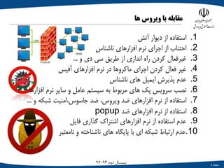 ‫صفحه‬8
‫دوم‬ ‫نیمسال‬93-92
‫مقابله‬‫با‬‫ویروس‬‫ها‬
.1‫استفاده‬‫از‬‫دیوار‬‫آتش‬
.2‫احتناب‬‫از‬‫اجرای‬‫نرم‬‫افزارهای‬‫ناشناس‬
.3‫غیرفعال‬‫کردن‬‫راه‬‫اندازی‬‫از‬‫طریق‬‫سی‬‫دی‬‫و‬...
.4‫غیر‬‫فعال‬‫کردن‬‫اجرای‬‫ماکروها‬‫در‬‫نرم‬‫افزارهای‬‫آفیس‬
.5‫عدم‬‫پذیرش‬‫ایمیل‬‫های‬‫ناشناس‬
.6‫نصب‬‫سرویس‬‫پک‬‫های‬‫مربوط‬‫به‬‫سیستم‬‫عامل‬‫و‬‫سایر‬‫نرم‬‫افزاره‬‫ا‬
.7‫استفاده‬‫از‬‫نرم‬‫افزارهای‬‫ضد‬،‫ویروس‬‫ضد‬‫جاسوس،امنیت‬‫شبکه‬‫و‬...
.8‫استفاده‬‫از‬‫نرم‬‫افزارهای‬‫ضد‬popup
.9‫عدم‬‫استفاده‬‫از‬‫نرم‬‫افزارهای‬‫اشتراک‬‫گذاری‬‫فایل‬
.10‫عدم‬‫ارتباط‬‫شبکه‬‫ای‬‫با‬‫پایگاه‬‫های‬‫ناشناخته‬‫و‬‫نامعتبر‬
 