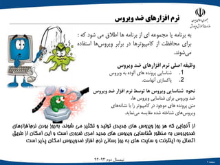 ‫صفحه‬9
‫دوم‬ ‫نیمسال‬93-92
‫نرم‬‫افزارهای‬‫ضد‬‫ویروس‬
‫به‬‫برنامه‬‫یا‬‫مجموعه‬‫ای‬‫از‬‫برنامه‬‫ها‬‫اطالق‬‫می‬‫شود‬‫ک‬‫ه‬:
‫برای‬‫محافظت‬‫از‬‫کامپیوترها‬‫در‬‫برابر‬‫‌ها‬‫س‬‫ویرو‬‫است‬‫فاده‬
‫‌شوند‬‫ی‬‫م‬.
‫وظیفه‬‫اصلی‬‫نرم‬‫افزارهای‬‫ضد‬‫ویروس‬
.1‫شناسایی‬‫پرونده‬‫های‬‫آلوده‬‫به‬‫ویروس‬
.2‫پاکسازی‬‫آنهاست‬.
‫نحوه‬‫شناسایی‬‫ویروس‬‫ها‬‫توسط‬‫نرم‬‫افزار‬‫ضد‬‫ویروس‬
‫ضد‬‫ویروس‬‫برای‬‫شناسایی‬‫ویروس‬،‫ها‬
‫متن‬‫پرونده‬‫های‬‫موجود‬‫در‬‫کامپیوتر‬‫را‬‫با‬‫‌های‬‫ه‬‫نشان‬
‫‌های‬‫س‬‫ویرو‬‫شناخته‬‫شده‬‫مقایسه‬‫‌نماید‬‫ی‬‫م‬.
‫از‬‫آنجایی‬‫که‬‫هر‬‫روز‬‫ویروس‬‫های‬‫جدیدی‬‫تولید‬‫و‬‫تکثیر‬‫می‬،‫شوند‬‫‌روز‬‫ه‬‫ب‬‫بودن‬‫‌افزا‬‫م‬‫نر‬‫رهای‬
‫‌ویروس‬‫د‬‫ض‬‫به‬‫منظور‬‫شناسایی‬‫ویروس‬‫های‬‫جدید‬‫امری‬‫ضروری‬‫است‬‫و‬‫این‬‫امکان‬‫از‬‫طریق‬
‫اتصال‬‫به‬‫اینترنت‬‫و‬‫سایت‬‫های‬‫به‬‫روز‬‫رسانی‬‫نرم‬‫افزار‬‫ضدویروس‬‫امکان‬‫پذیر‬‫است‬
 