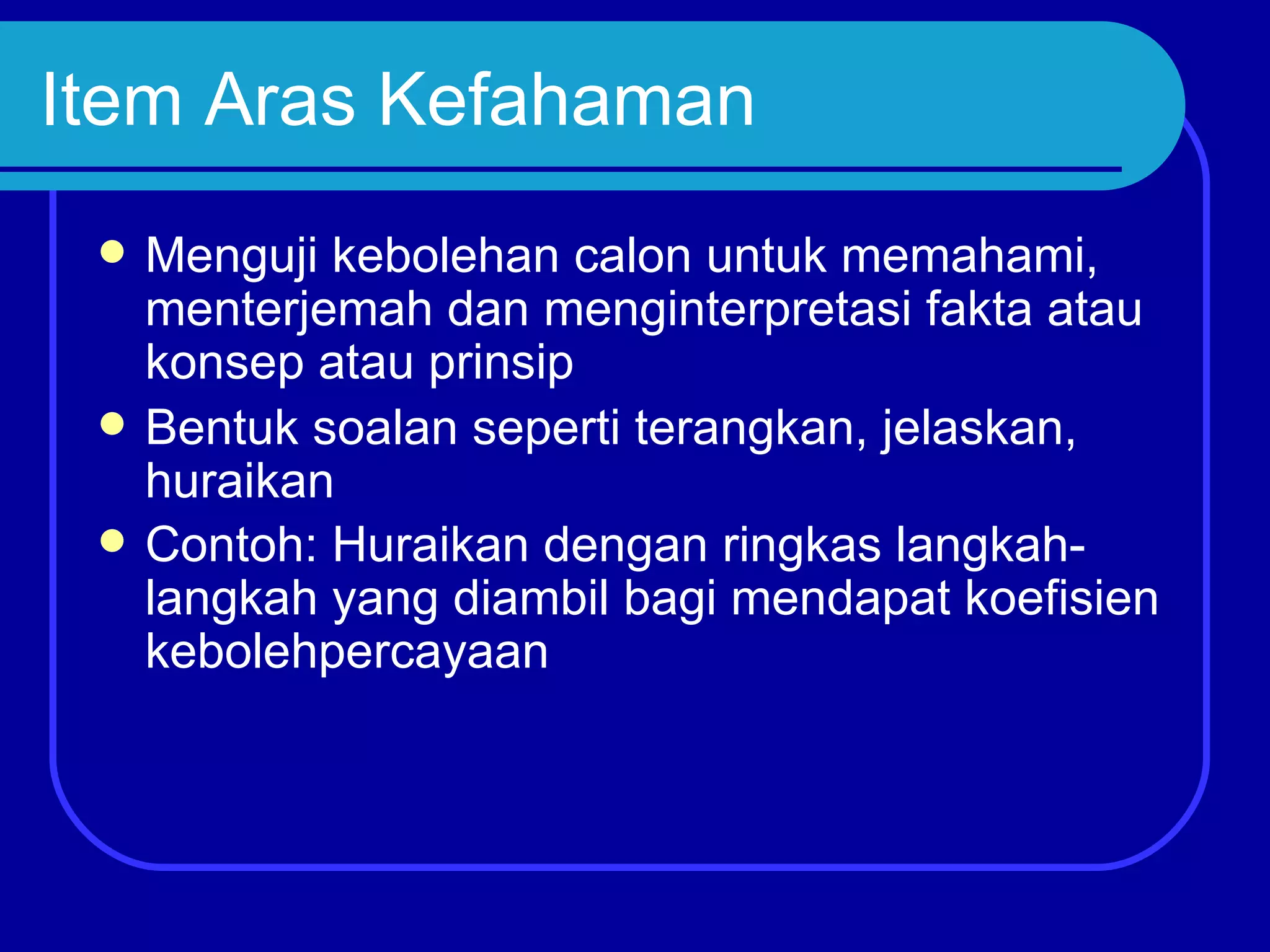 Item Aras Kefahaman
    Menguji kebolehan calon untuk memahami,
     menterjemah dan menginterpretasi fakta atau
     konsep atau prinsip
    Bentuk soalan seperti terangkan, jelaskan,
     huraikan
    Contoh: Huraikan dengan ringkas langkah-
     langkah yang diambil bagi mendapat koefisien
     kebolehpercayaan
 