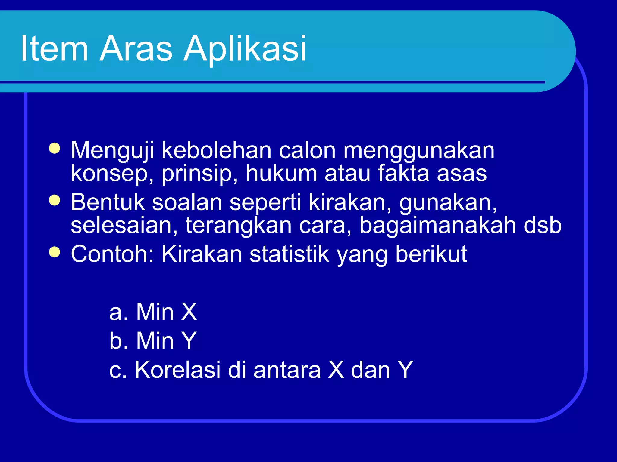 Item Aras Aplikasi

    Menguji kebolehan calon menggunakan
     konsep, prinsip, hukum atau fakta asas
    Bentuk soalan seperti kirakan, gunakan,
     selesaian, terangkan cara, bagaimanakah dsb
    Contoh: Kirakan statistik yang berikut

        a. Min X
        b. Min Y
        c. Korelasi di antara X dan Y
 