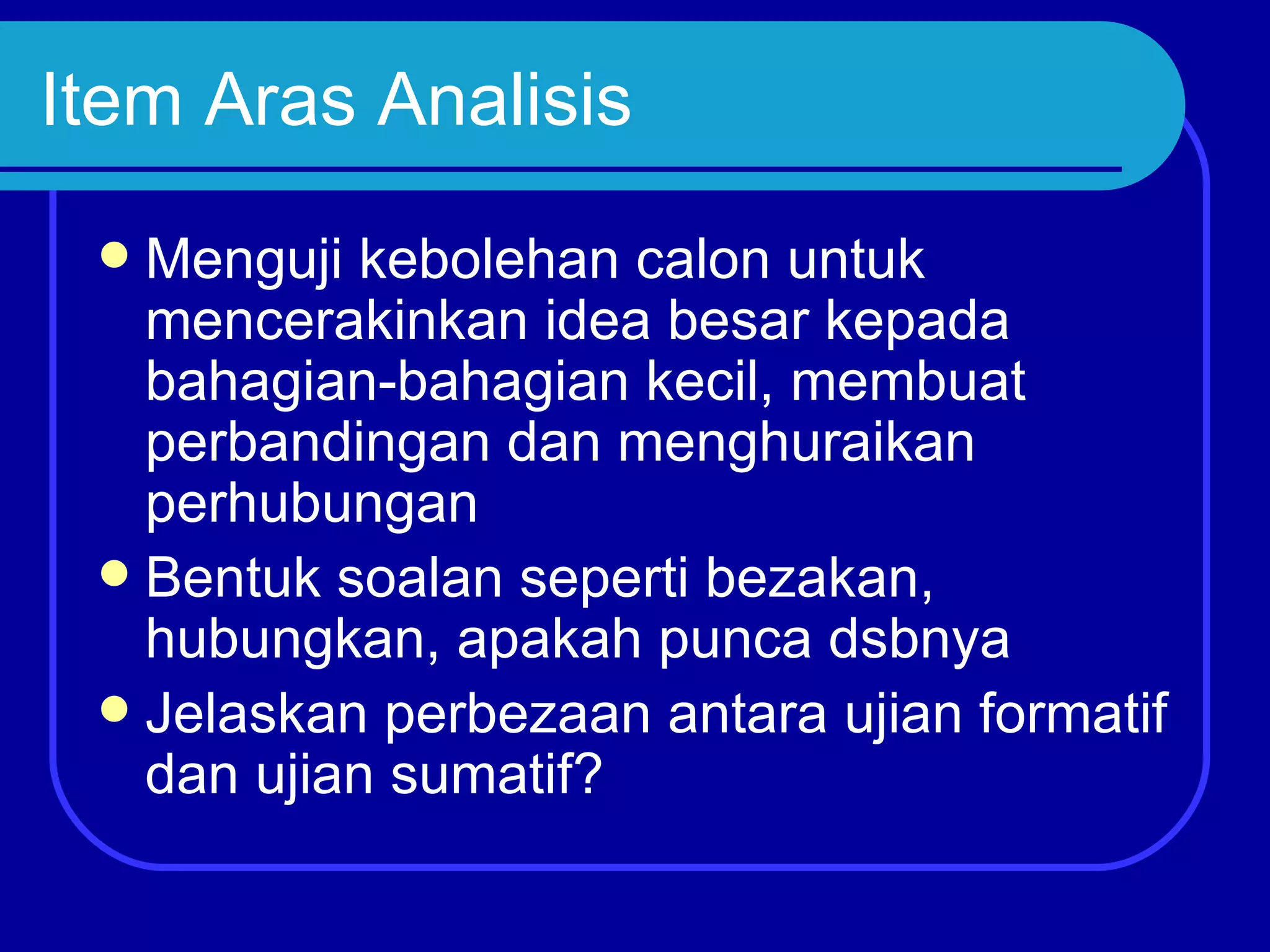 Item Aras Analisis
  Menguji kebolehan calon untuk
   mencerakinkan idea besar kepada
   bahagian-bahagian kecil, membuat
   perbandingan dan menghuraikan
   perhubungan
  Bentuk soalan seperti bezakan,
   hubungkan, apakah punca dsbnya
  Jelaskan perbezaan antara ujian formatif
   dan ujian sumatif?
 