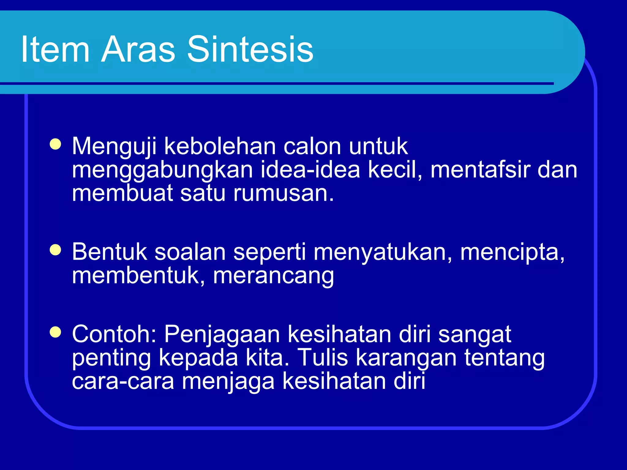 Item Aras Sintesis

    Menguji kebolehan calon untuk
     menggabungkan idea-idea kecil, mentafsir dan
     membuat satu rumusan.

    Bentuk soalan seperti menyatukan, mencipta,
     membentuk, merancang

    Contoh: Penjagaan kesihatan diri sangat
     penting kepada kita. Tulis karangan tentang
     cara-cara menjaga kesihatan diri
 