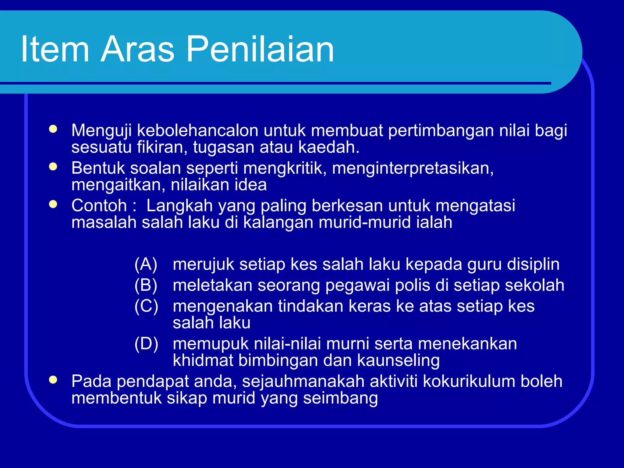 Item Aras Penilaian
  Menguji kebolehancalon untuk membuat pertimbangan nilai bagi
   sesuatu fikiran, tugasan atau kaedah.
  Bentuk soalan seperti mengkritik, menginterpretasikan,
   mengaitkan, nilaikan idea
  Contoh : Langkah yang paling berkesan untuk mengatasi
   masalah salah laku di kalangan murid-murid ialah

          (A) merujuk setiap kes salah laku kepada guru disiplin
          (B) meletakan seorang pegawai polis di setiap sekolah
          (C) mengenakan tindakan keras ke atas setiap kes
              salah laku
          (D) memupuk nilai-nilai murni serta menekankan
              khidmat bimbingan dan kaunseling
  Pada pendapat anda, sejauhmanakah aktiviti kokurikulum boleh
   membentuk sikap murid yang seimbang
 