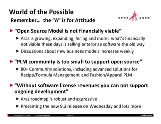 WorldofthePossible
Remember…the“A”isforAttitude
 “OpenSourceModelisnotfinanciallyviable”
         Arasisgrowing,expanding,hiringandmore;what sfinancially
         Aras is growing expanding hiring and more; what’s financially
         notviablethesedaysissellingenterprisesoftwaretheoldway
         Discussionsaboutnewbusinessmodelsincreasesweekly

 “PLMcommunityistoosmalltosupportopensource”
         80+Communitysolutions,includingadvancedsolutionsfor
         80+ Community solutions including advanced solutions for
         Recipe/FormulaManagementandFashion/ApparelPLM

 “Without software license revenues you can not support
  Withoutsoftwarelicenserevenuesyoucannotsupport
 ongoingdevelopment”
         Arasroadmapisrobustandaggressive
                      p               gg
         Presentingthenew9.3releaseonWednesdayandlotsmore
 Copyright © 2011 Aras   All Rights Reserved.   ݺߣ 10               aras.com
 