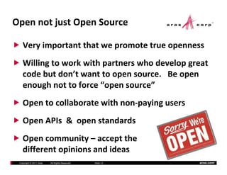 OpennotjustOpenSource

    Veryimportantthatwepromotetrueopenness
    Willingtoworkwithpartnerswhodevelopgreat
    codebutdon twanttoopensource.Beopen
    code but don’t want to open source. Be open
    enoughnottoforce“opensource”
    Opentocollaboratewithnon‐payingusers
    OpenAPIs&openstandards
    Open APIs & open standards
    Opencommunity– acceptthe
      p             y       p
    differentopinionsandideas
 Copyright © 2011 Aras   All Rights Reserved.   ݺߣ 12   aras.com
 