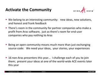 ActivatetheCommunity

 Webelongtoaninterestingcommunity:newideas,newsolutions,
 andhonestandfrankfeedback
 and honest and frank feedback
 There’sroominthecommunityforpartnercompanieswhomakea
 profitfromArassoftware,justasthere’sroomforend‐user
 companieswhopaynothingtoAras


 Beinganopencommunitymeansmuchmorethanjustexchanging
 sourcecode:Weneedyourideas,yourstories,yourexperiences


 16non‐Araspresentersthisyear...Ichallengeeachofyoutojoin
       ; p      y
 them;presentyourideasatoneoftheworld‐wideACEeventslater
 thisyear

 Copyright © 2011 Aras   All Rights Reserved.   ݺߣ 20          aras.com
 