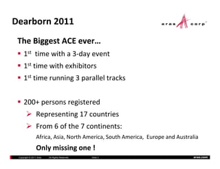 Dearborn2011
 TheBiggestACEever…
     1st time ith a 3 da e ent
         timewitha3‐dayevent
     1st timewithexhibitors
     1st timerunning3paralleltracks


     200+personsregistered
                 Representing17countries
                 Representing 17 countries
                 From6ofthe7continents:
                 Africa,Asia,NorthAmerica,SouthAmerica,EuropeandAustralia
                 Africa Asia North America South America Europe and Australia
                 Onlymissingone!
 Copyright © 2011 Aras   All Rights Reserved.   ݺߣ 3                         aras.com
 