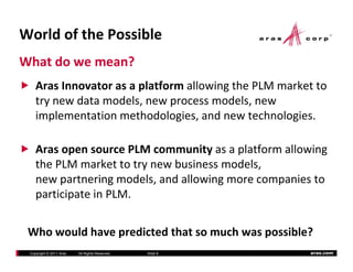 WorldofthePossible
Whatdowemean?
    ArasInnovatorasaplatformallowingthePLMmarketto
    Aras Innovator as a platform allowing the PLM market to
    trynewdatamodels,newprocessmodels,new
    implementationmethodologies,andnewtechnologies.
    implementation methodologies, and new technologies.

    Aras open source P M community as a platform allowing
    ArasopensourcePLMcommunityasaplatformallowing
    thePLMmarkettotrynewbusinessmodels,
    newpartneringmodels,andallowingmorecompaniesto
    participateinPLM.


 Whowouldhavepredictedthatsomuchwaspossible?
 Copyright © 2011 Aras   All Rights Reserved.   ݺߣ 8   aras.com
 