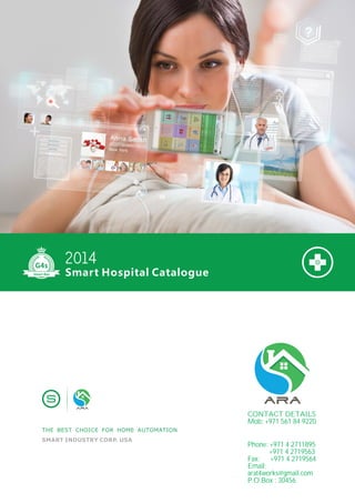 SMART INDUSTRY CORP. USA
THE BEST CHOICE FOR HOME AUTOMATION
Smart Hospital Catalogue
2014
Smart-Bus
CONTACT DETAILS
Mob: +971 561 84 9220
Phone: +971 4 2711895
+971 4 2719563
Fax: +971 4 2719564
Email:
arat4works@gmail.com
P.O.Box : 30456
Contact Us
 