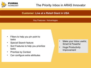 The Priority Inbox in ARAS Innovator

               Customer: Live at a Retail Giant in USA

                           Key Features / Advantages




•   Filters to help you pin point to
    tasks
                                                       •   Make your Inbox useful,
•   Special Search feature
                                                           Smart & Powerful
•   Sort Features to help you prioritize               •   Huge Productivity
    tasks
                                                           Improvement
•   Prioritize by Context
•   Can configure extra attributes
 